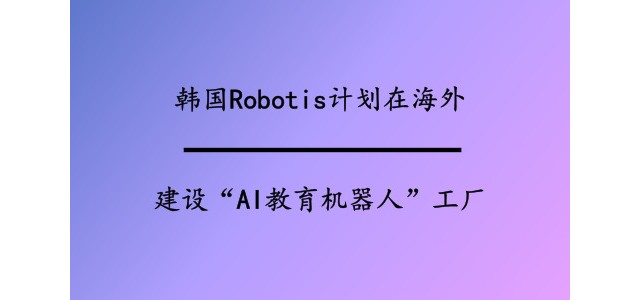 韩国Robotis计划在海外建设“AI教育机器人”工厂